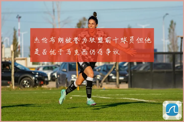 杰伦布朗被誉为联盟前十球员但他是否优于马克西仍存争议
