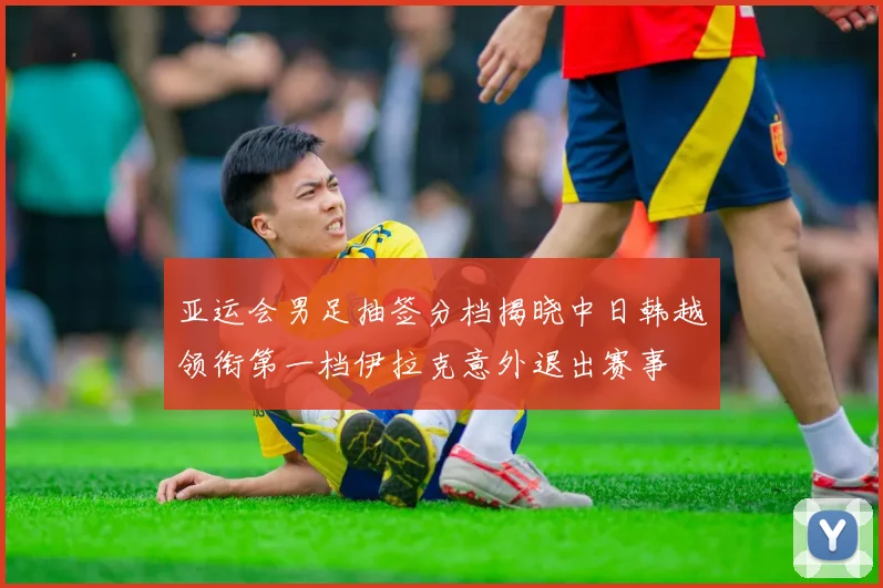 亚运会男足抽签分档揭晓中日韩越领衔第一档伊拉克意外退出赛事