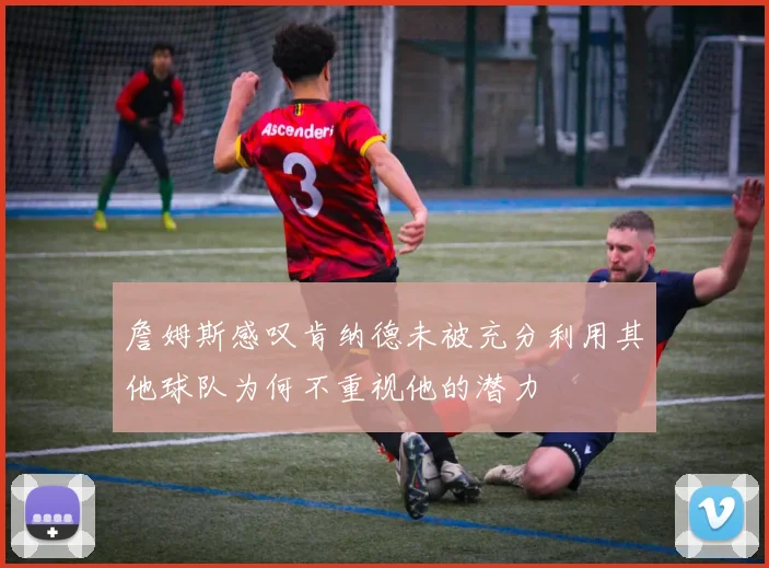 詹姆斯感叹肯纳德未被充分利用其他球队为何不重视他的潜力