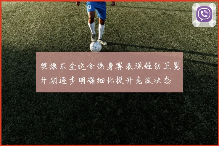 樊振东全运会热身赛表现强劲卫冕计划逐步明确细化提升竞技状态