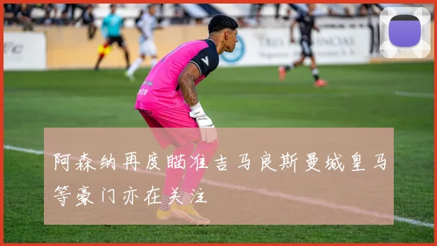 阿森纳再度瞄准吉马良斯曼城皇马等豪门亦在关注
