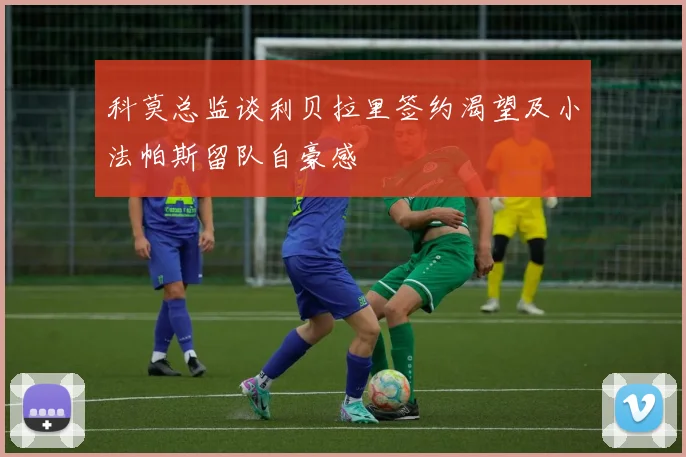 科莫总监谈利贝拉里签约渴望及小法帕斯留队自豪感