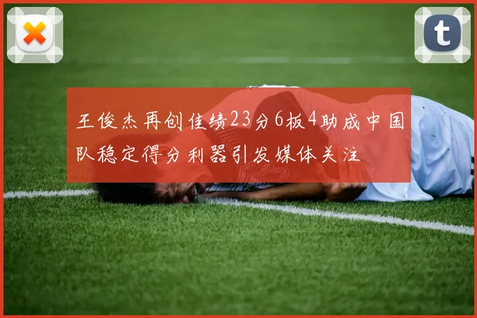 王俊杰再创佳绩23分6板4助成中国队稳定得分利器引发媒体关注