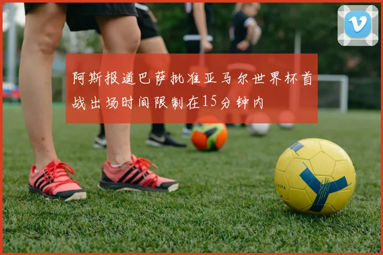阿斯报道巴萨批准亚马尔世界杯首战出场时间限制在15分钟内