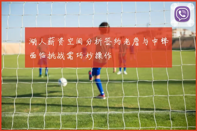 湖人薪资空间分析签约老詹与中锋面临挑战需巧妙操作