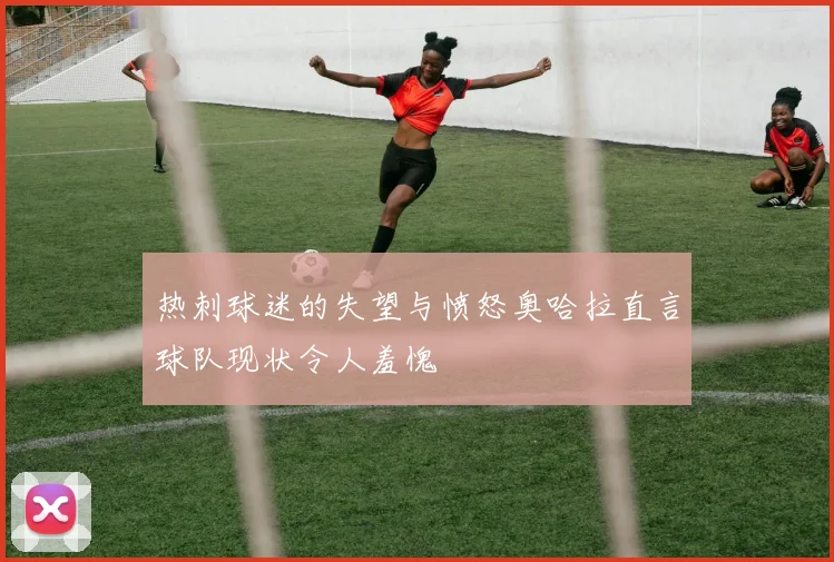 热刺球迷的失望与愤怒奥哈拉直言球队现状令人羞愧