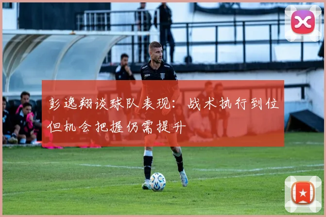 彭逸翔谈球队表现：战术执行到位但机会把握仍需提升