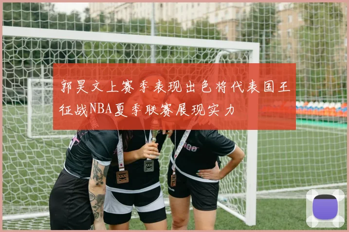 郭昊文上赛季表现出色将代表国王征战NBA夏季联赛展现实力