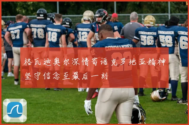 格瓦迪奥尔深情寄语克罗地亚精神坚守信念至最后一刻