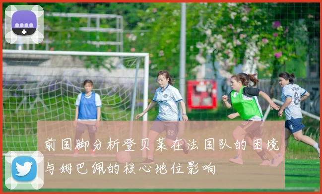 前国脚分析登贝莱在法国队的困境与姆巴佩的核心地位影响