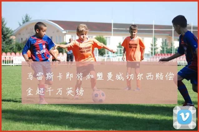 马雷斯卡即将加盟曼城切尔西赔偿金超千万英镑