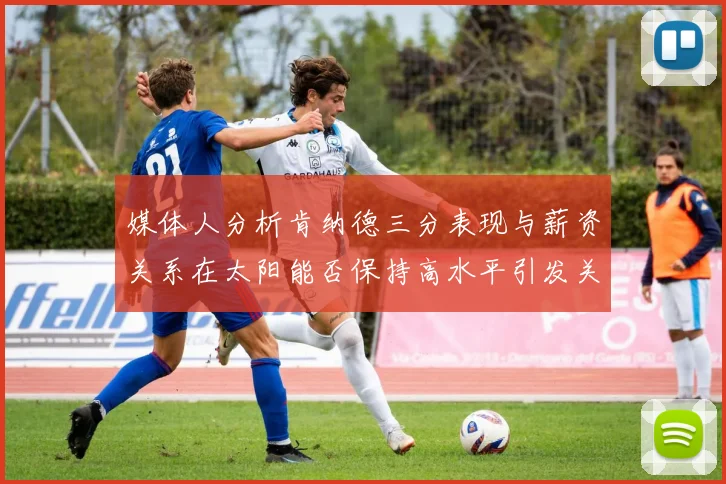 媒体人分析肯纳德三分表现与薪资关系在太阳能否保持高水平引发关注